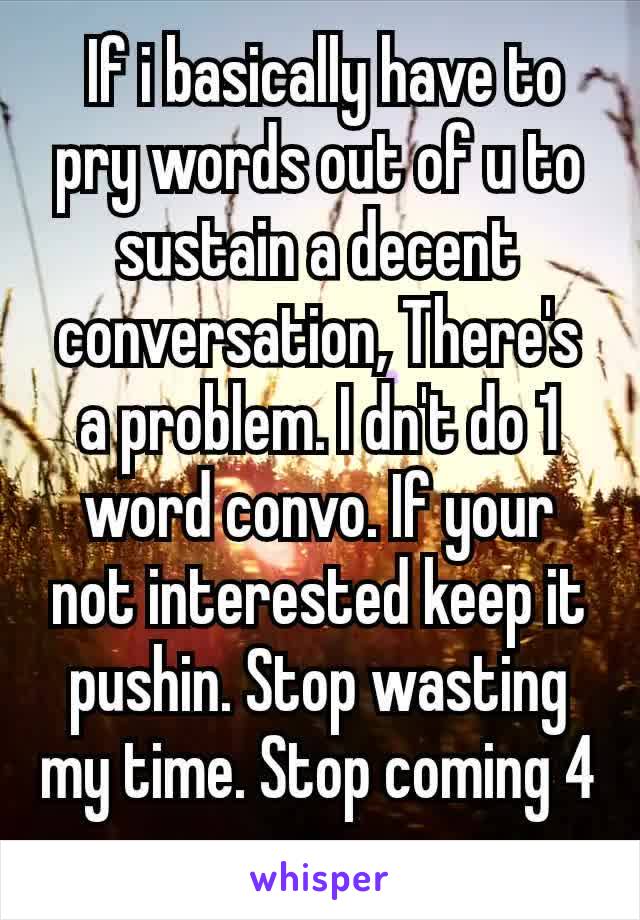  If i basically have to pry words out of u to sustain a decent conversation, There's a problem. I dn't do 1 word convo. If your not interested keep it pushin. Stop wasting my time. Stop coming 4 more​