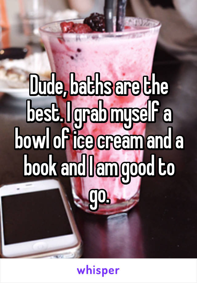 Dude, baths are the best. I grab myself a bowl of ice cream and a book and I am good to go.