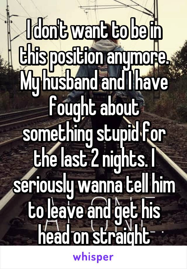 I don't want to be in this position anymore. My husband and I have fought about something stupid for the last 2 nights. I seriously wanna tell him to leave and get his head on straight