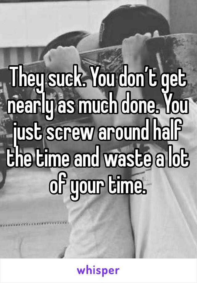They suck. You don’t get nearly as much done. You just screw around half the time and waste a lot of your time.