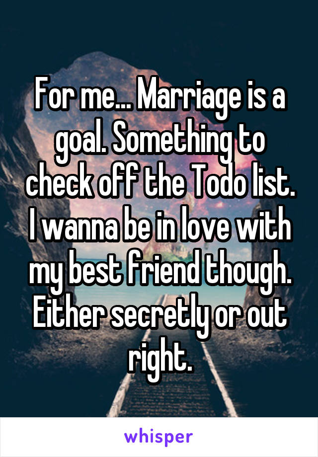 For me... Marriage is a goal. Something to check off the Todo list. I wanna be in love with my best friend though. Either secretly or out right.