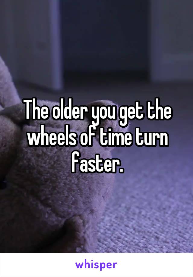 The older you get the wheels of time turn faster.