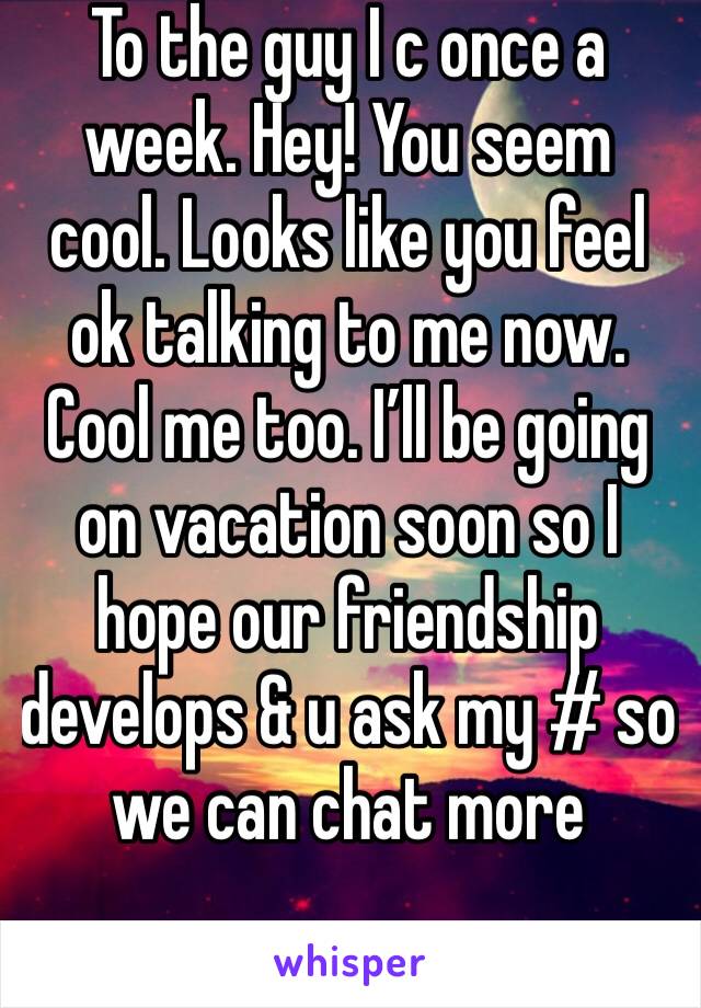 To the guy I c once a week. Hey! You seem cool. Looks like you feel ok talking to me now. Cool me too. I’ll be going on vacation soon so I hope our friendship develops & u ask my # so we can chat more
