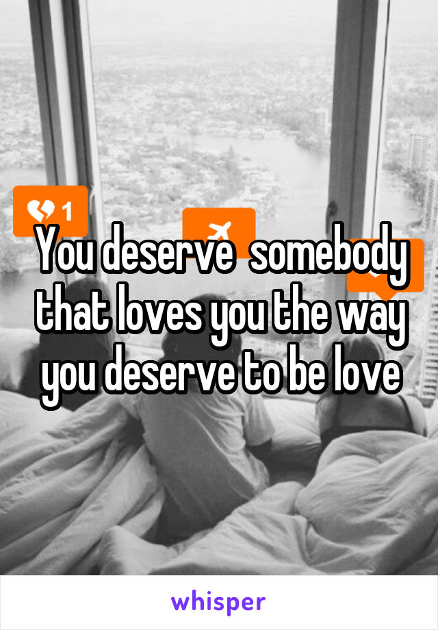You deserve  somebody that loves you the way you deserve to be love