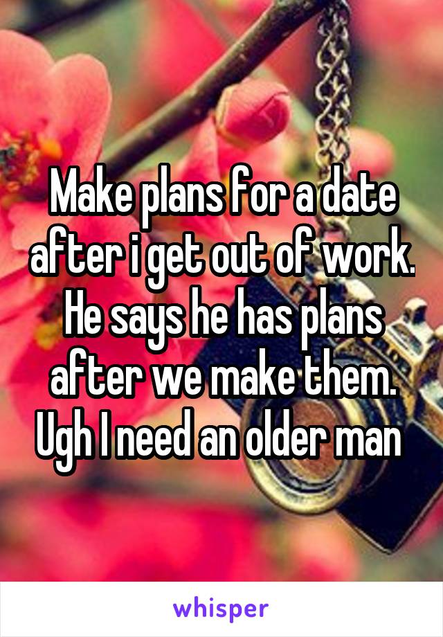 Make plans for a date after i get out of work. He says he has plans after we make them. Ugh I need an older man 