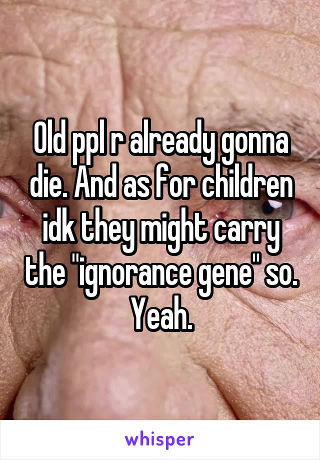 Old ppl r already gonna die. And as for children idk they might carry the "ignorance gene" so. Yeah.