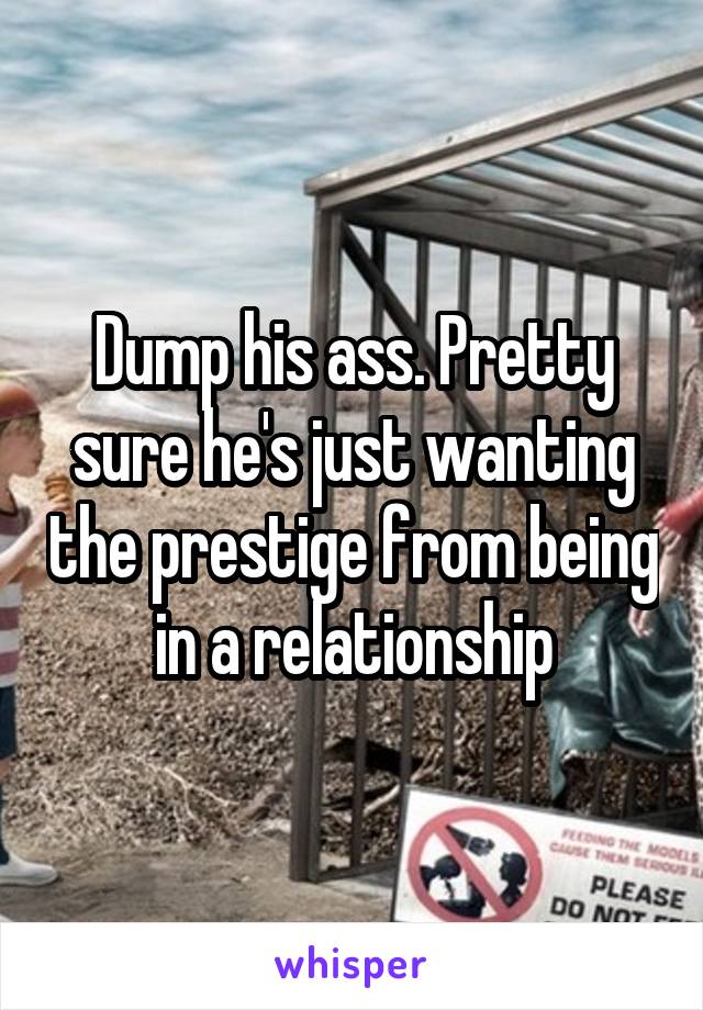 Dump his ass. Pretty sure he's just wanting the prestige from being in a relationship