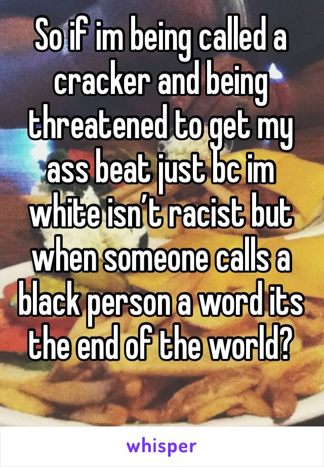 So if im being called a cracker and being threatened to get my ass beat just bc im white isn’t racist but when someone calls a black person a word its the end of the world?