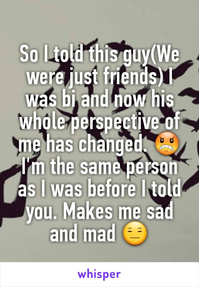 So I told this guy(We were just friends) I was bi and now his whole perspective of me has changed. 😠 I'm the same person as I was before I told you. Makes me sad and mad 😑