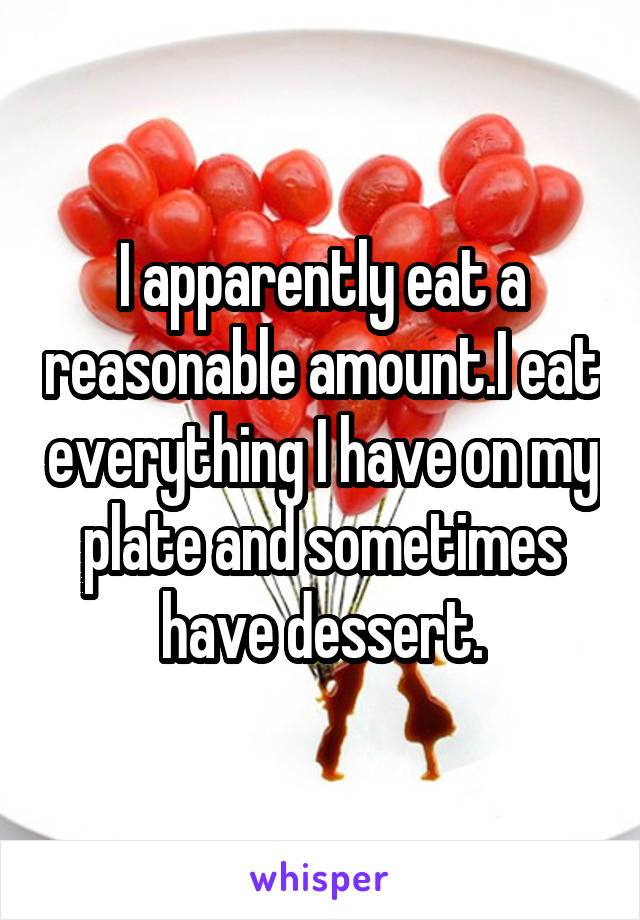 I apparently eat a reasonable amount.I eat everything I have on my plate and sometimes have dessert.