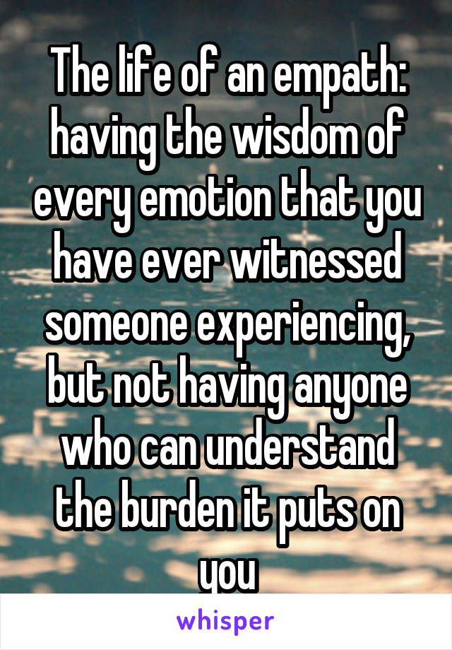 The life of an empath: having the wisdom of every emotion that you have ever witnessed someone experiencing, but not having anyone who can understand the burden it puts on you