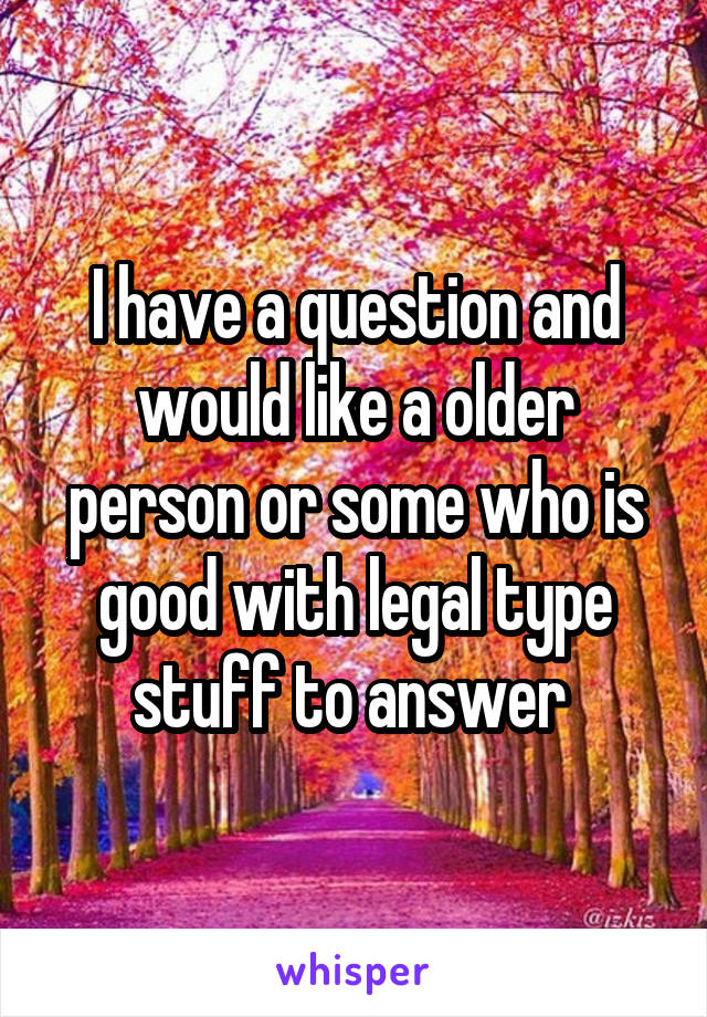 I have a question and would like a older person or some who is good with legal type stuff to answer 