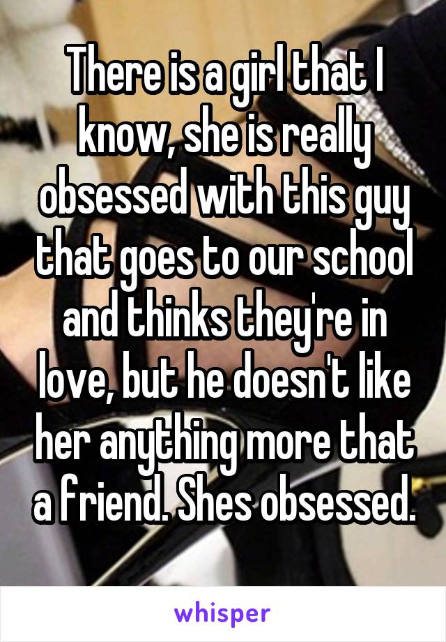 There is a girl that I know, she is really obsessed with this guy that goes to our school and thinks they're in love, but he doesn't like her anything more that a friend. Shes obsessed. 