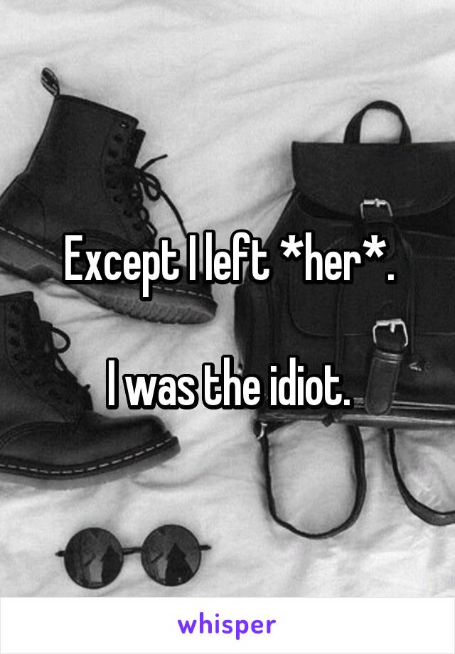 Except I left *her*.

I was the idiot.