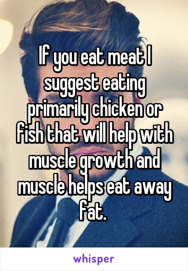If you eat meat I suggest eating primarily chicken or fish that will help with muscle growth and muscle helps eat away fat. 