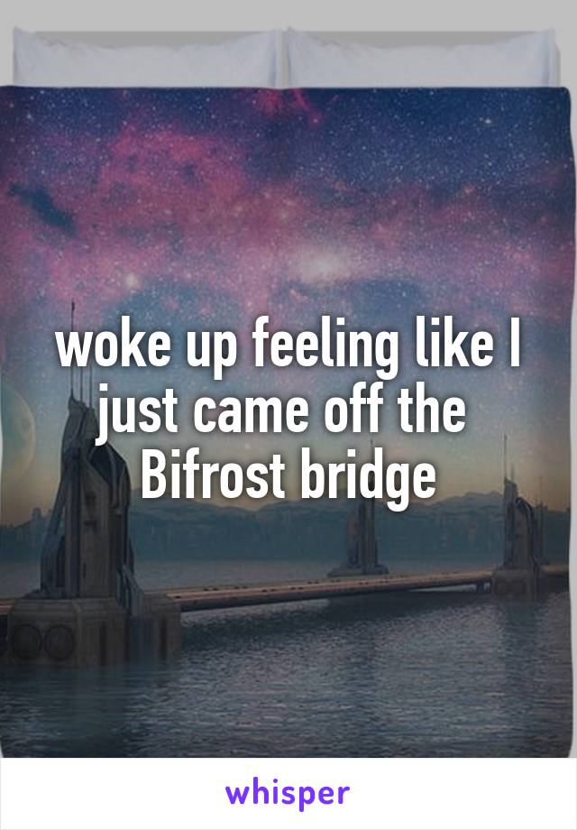 woke up feeling like I just came off the 
Bifrost bridge