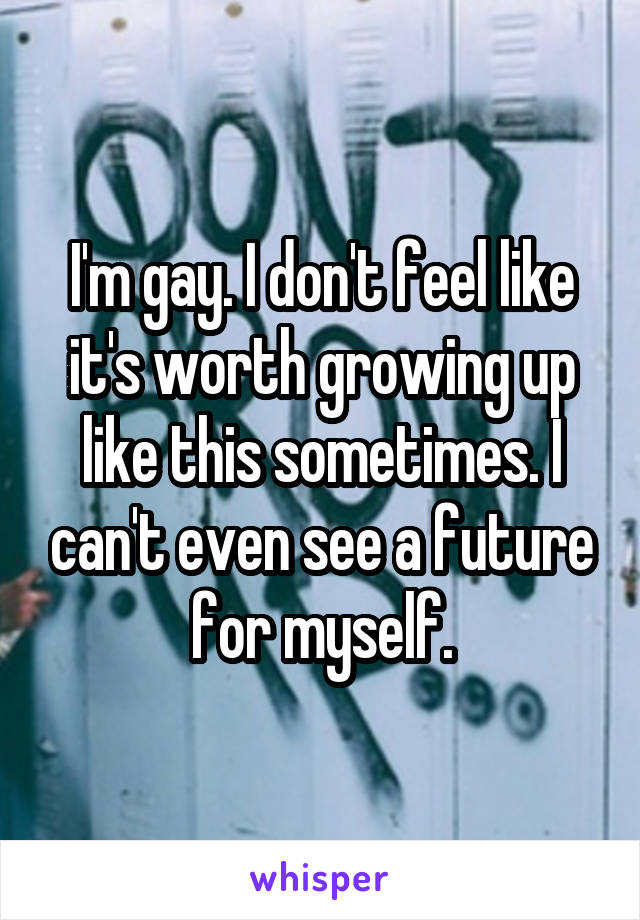 I'm gay. I don't feel like it's worth growing up like this sometimes. I can't even see a future for myself.