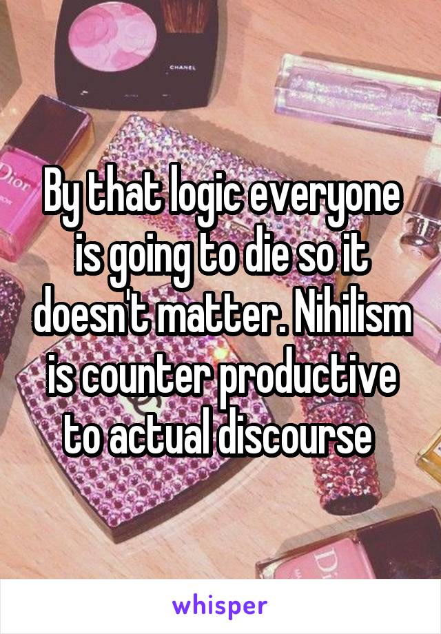 By that logic everyone is going to die so it doesn't matter. Nihilism is counter productive to actual discourse 