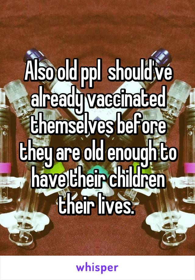 Also old ppl  should've already vaccinated themselves before they are old enough to have their children their lives. 