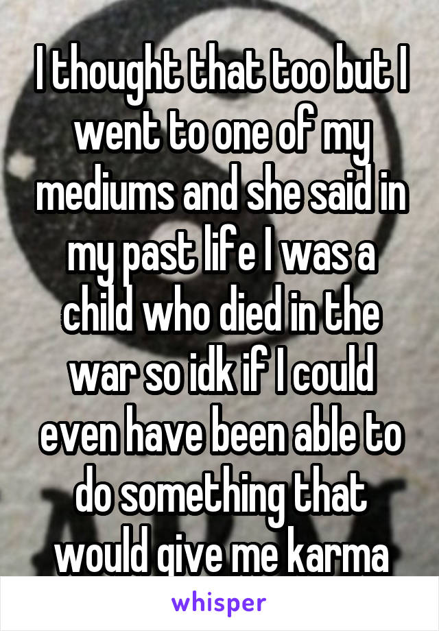 I thought that too but I went to one of my mediums and she said in my past life I was a child who died in the war so idk if I could even have been able to do something that would give me karma