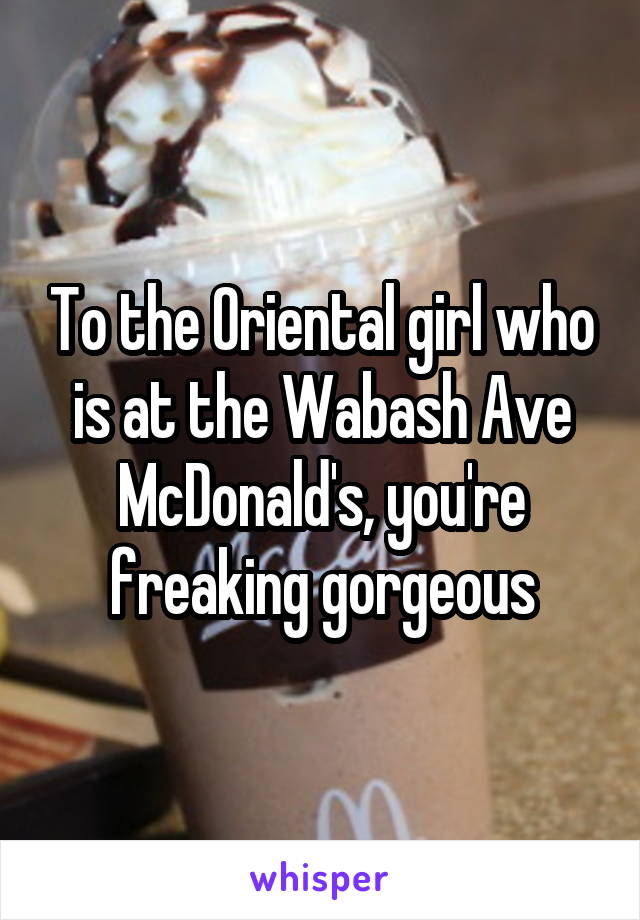 To the Oriental girl who is at the Wabash Ave McDonald's, you're freaking gorgeous