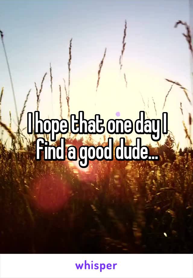 I hope that one day I find a good dude...