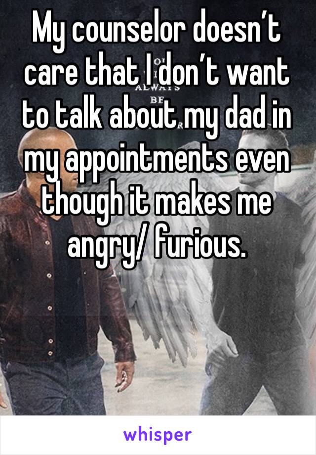 My counselor doesn’t care that I don’t want to talk about my dad in my appointments even though it makes me angry/ furious.