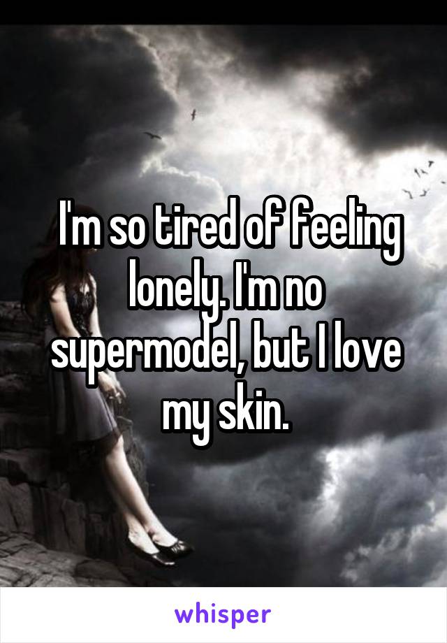  I'm so tired of feeling lonely. I'm no supermodel, but I love my skin.