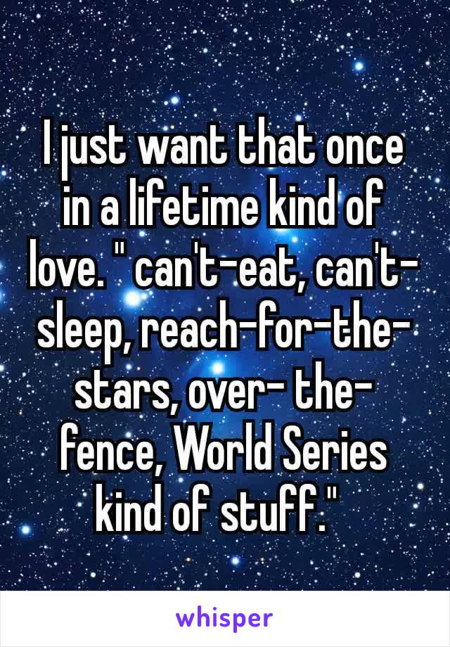 I just want that once in a lifetime kind of love. " can't-eat, can't-sleep, reach-for-the-stars, over- the-fence, World Series kind of stuff." 
