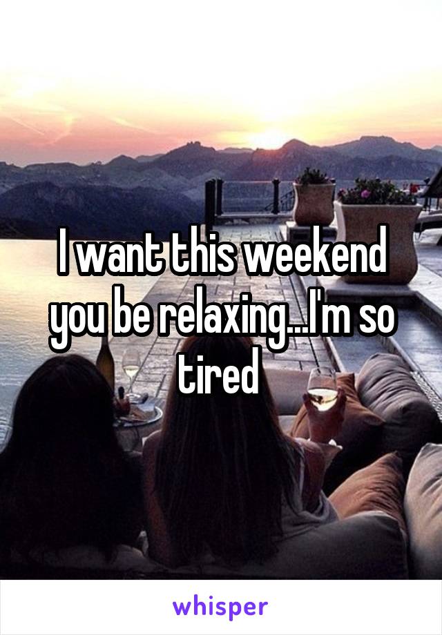 I want this weekend you be relaxing...I'm so tired 