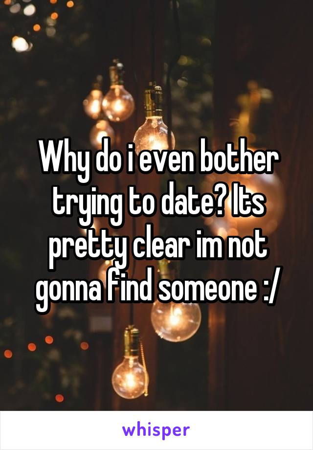 Why do i even bother trying to date? Its pretty clear im not gonna find someone :/