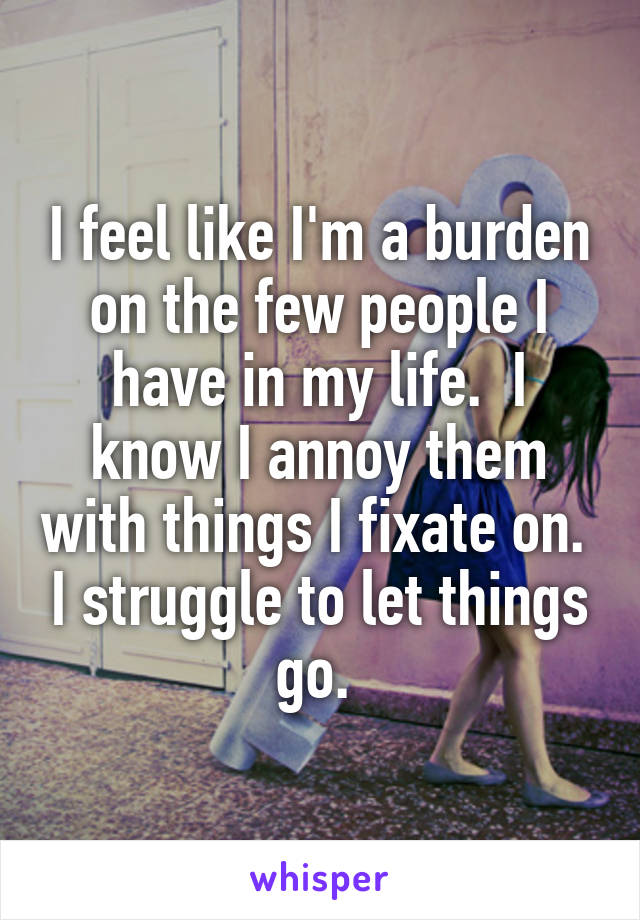 I feel like I'm a burden on the few people I have in my life.  I know I annoy them with things I fixate on.  I struggle to let things go. 