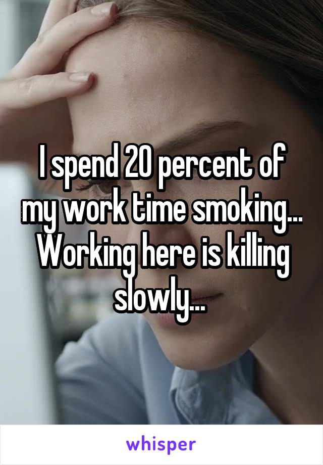 I spend 20 percent of my work time smoking... Working here is killing slowly... 