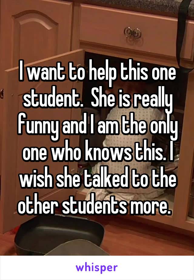 I want to help this one student.  She is really funny and I am the only one who knows this. I wish she talked to the other students more.  