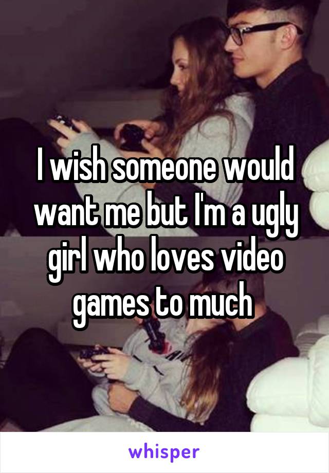 I wish someone would want me but I'm a ugly girl who loves video games to much 