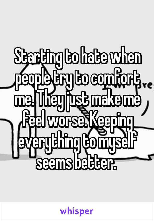 Starting to hate when people try to comfort me. They just make me feel worse. Keeping everything to myself seems better. 