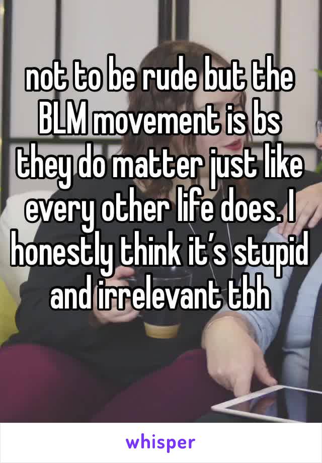 not to be rude but the BLM movement is bs they do matter just like every other life does. I honestly think it’s stupid and irrelevant tbh