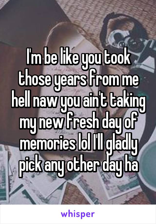 I'm be like you took those years from me hell naw you ain't taking my new fresh day of memories lol I'll gladly pick any other day ha