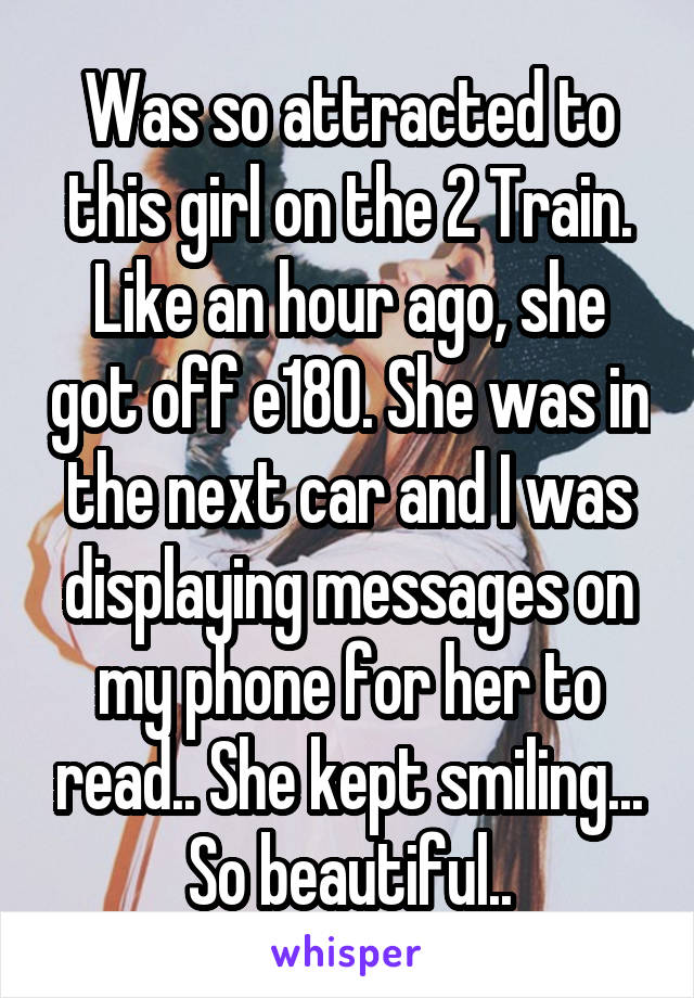 Was so attracted to this girl on the 2 Train. Like an hour ago, she got off e180. She was in the next car and I was displaying messages on my phone for her to read.. She kept smiling... So beautiful..