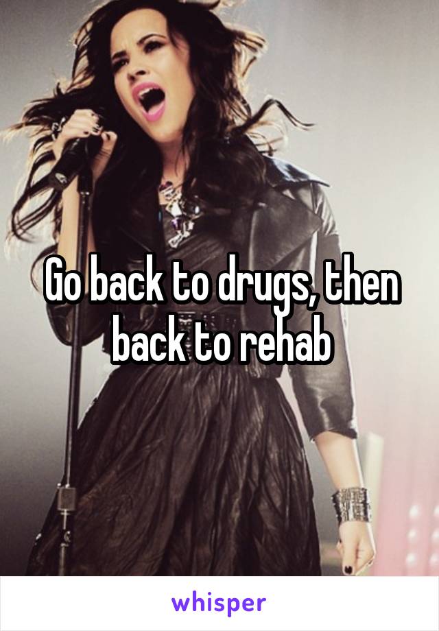 Go back to drugs, then back to rehab