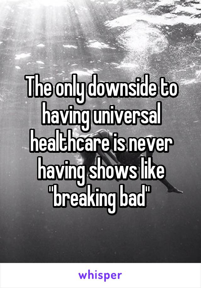 The only downside to having universal healthcare is never having shows like "breaking bad" 