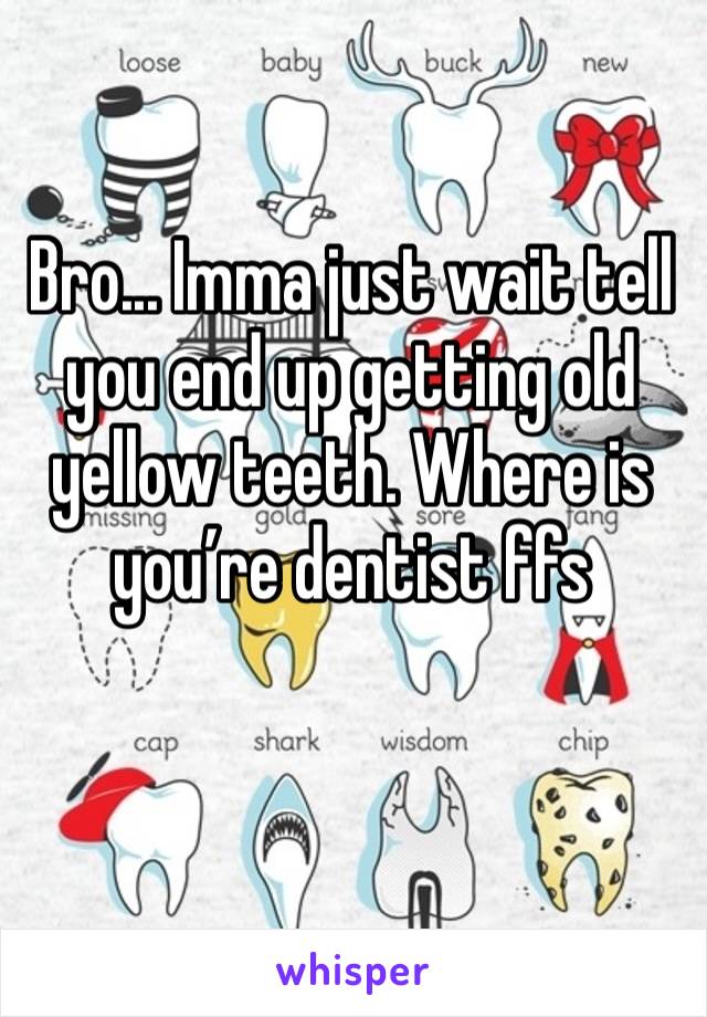 Bro... Imma just wait tell you end up getting old yellow teeth. Where is you’re dentist ffs 
