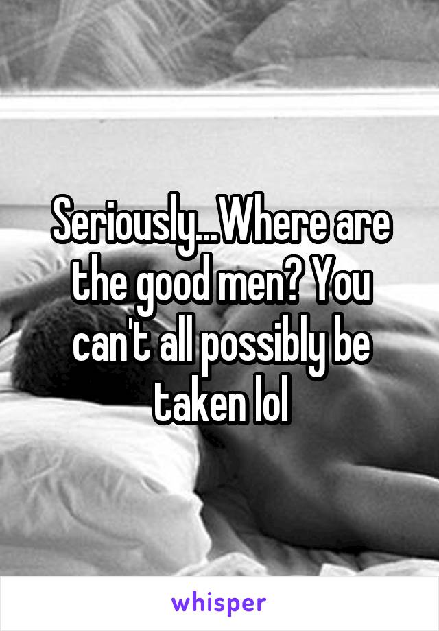Seriously...Where are the good men? You can't all possibly be taken lol