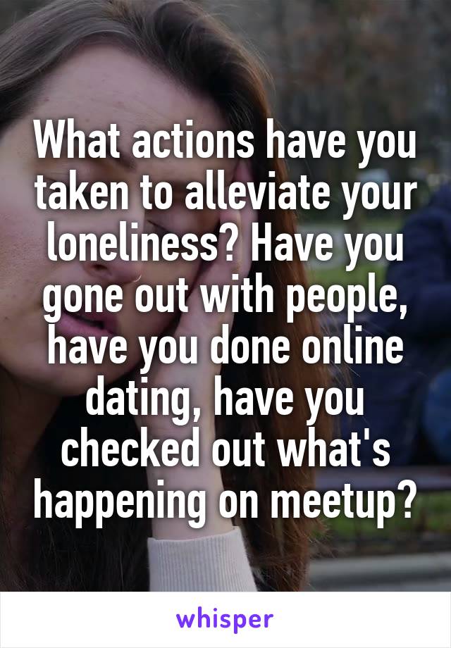 What actions have you taken to alleviate your loneliness? Have you gone out with people, have you done online dating, have you checked out what's happening on meetup?