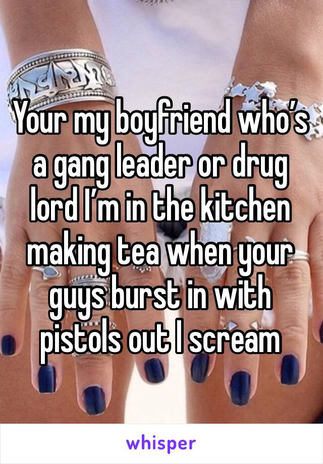 Your my boyfriend who’s a gang leader or drug lord I’m in the kitchen making tea when your guys burst in with pistols out I scream 
