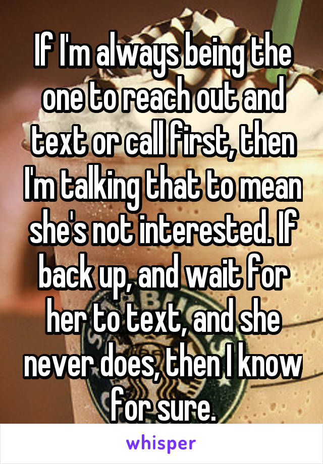 If I'm always being the one to reach out and text or call first, then I'm talking that to mean she's not interested. If back up, and wait for her to text, and she never does, then I know for sure.