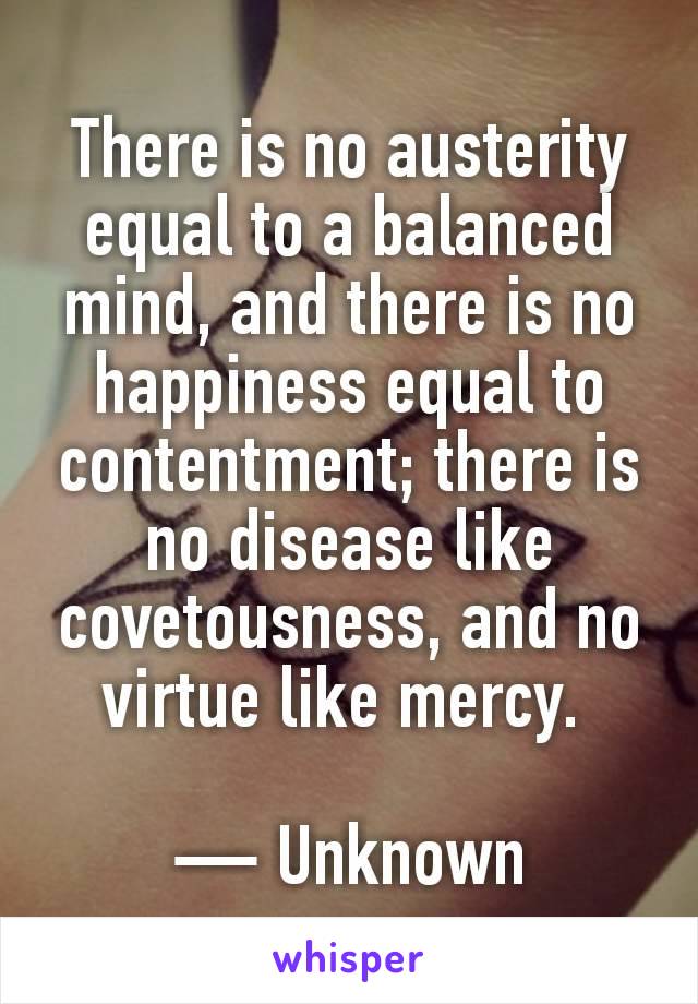 There is no austerity equal to a balanced mind, and there is no happiness equal to contentment; there is no disease like covetousness, and no virtue like mercy. 

— Unknown