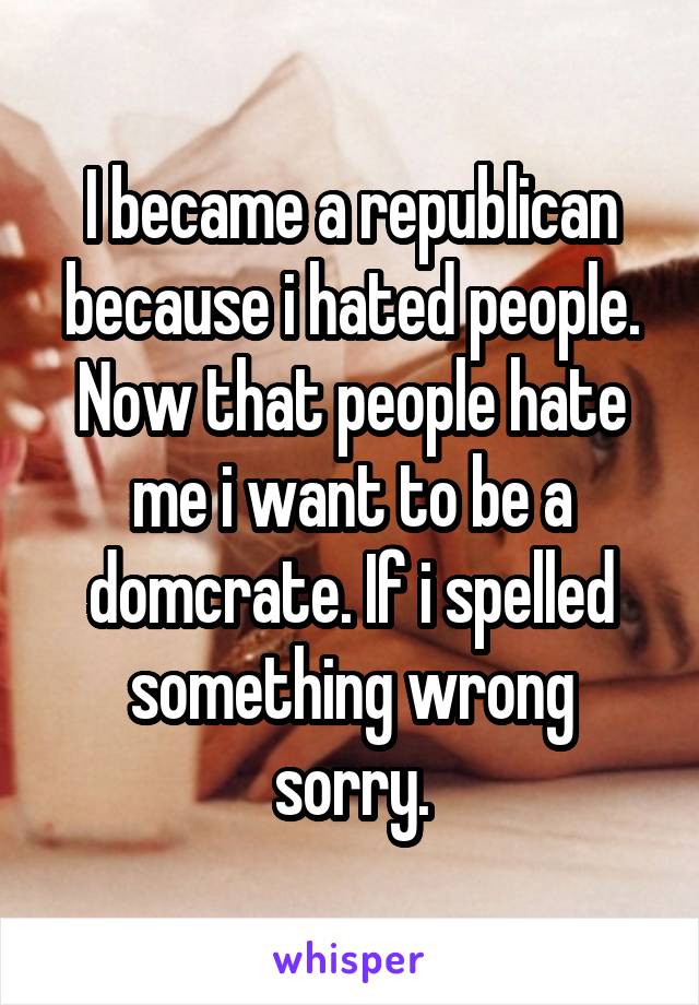 I became a republican because i hated people. Now that people hate me i want to be a domcrate. If i spelled something wrong sorry.