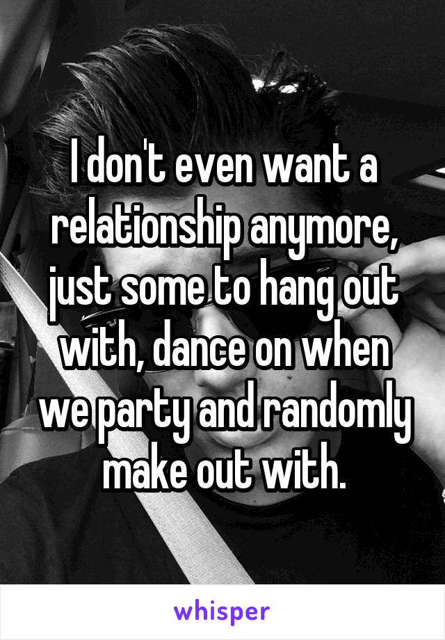 I don't even want a relationship anymore, just some to hang out with, dance on when we party and randomly make out with.