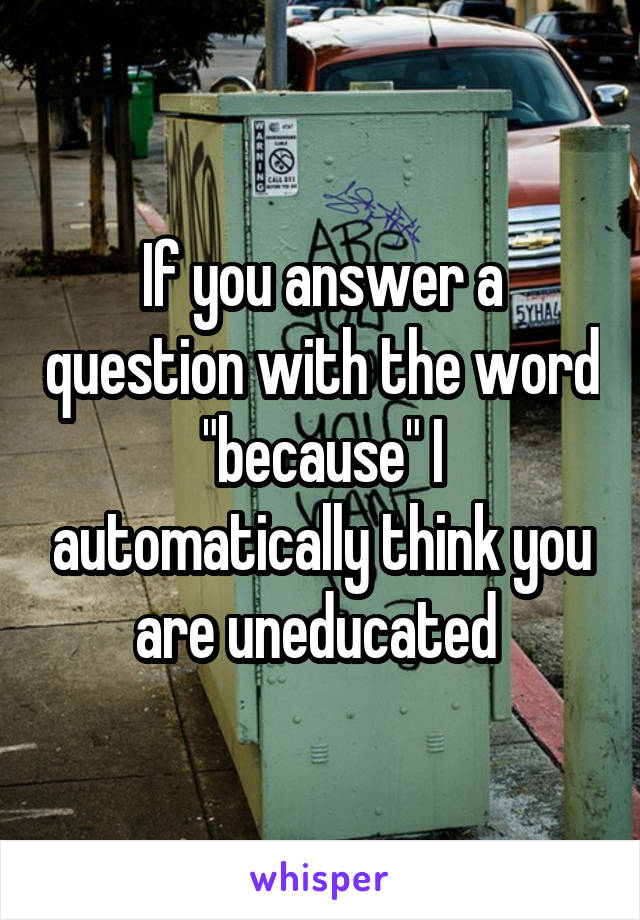 If you answer a question with the word "because" I automatically think you are uneducated 